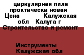 циркулярная пила проктически новая › Цена ­ 3 000 - Калужская обл., Калуга г. Строительство и ремонт » Инструменты   . Калужская обл.